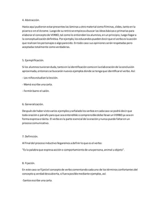 4. Abstracción.
Hasta aquí pudieronestarpresenteslasláminasuotromaterial comofilminas,slides,tantoenla
pizarrao enel écrame.Luegode su retirose empiezaabuscar lasideasbásicaso primariaspara
elaborarel conceptode VERBO,tal comolo entiendenlosalumnos,enunprincipio,luegollegara
la conceptualizacióndefinitiva.Porejemplo,loseducandospuedendecirque el verboeslaacción
que realizanlospersonajesoalgoparecido.Entodo caso susopinionesseránrespetadaspero
aceptadastotalmente comoverdaderas.
5. Ejemplificación.
Si los alumnostuvieranduda,tantoenlaidentificacióncomoenlaelaboraciónde laconclusión
aproximada,entoncesse buscaránnuevosejemplosdonde se tengaque identificarel verbo.Así:
- Los niñosestudianlalección.
- Mamá escribe unacarta.
- Fermínbarre el salón.
6. Generalización.
Despuésde habervistovarios ejemplosyseñaladolosverbosencadacaso se podrá decirque
toda oracióno párrafo para que seaentendible ocomprensibledebe llevarunVERBOya seaen
formaexpresaotácita. El verboesla parte esencial de laoraciónynunca puede faltarenun
procesocomunicativo.
7. Definición.
Al final del procesoinductivollegaremosadefinirloque esel verbo:
"Es la palabraque expresaaccióno comportamientode unapersona,animal uobjeto".
8. Fijación.
En este caso se fijaráel conceptode verbocomentandocadauno de lostérminosconfortantesdel
conceptoq verdaddescubierta,si fueraposiblemediante ejemplos,así:
-Santosescribe unacarta.
 