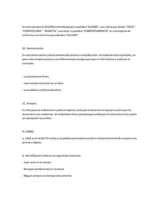 En este ejemplolaACCION estáindicadaporlapalabra"ESCRIBE", nosindicaque Santos"HACE",
"CONFECCIONA", "REDACTA",unacarta.La palabra"COMPORTAMIENTO"es unaespecie de
sinónimoountérminoequivalente a“ACCION”.
10. Demostración.
Es una continuaciónyafianzamientodel procesorealizadoantes.Se redactanotrosejemplos,un
poco más complicacionesy condiferentespersonajesparaque el niñolocalice oyafiance el
concepto:
- La plantatiene flores.
- Juanestudialalecciónenunlibro.
- La verdadesla bellezadel alma.
11. Sinopsis.
En este pasose elaboraráel cuadrosinóptico,tantoporel docente enlapizarra como porlos
alumnosensuscuadernos.Se redactaránotros ejemplosgeneradosporlosalumnosenloscuales
se subrayarán losverbos.
EL VERBO.
a. ¿Qué esel verbo?El verboesla palabraque expresaaccióno comportamientode unapersona,
animal u objeto.
b. Identifiqueel verboenlassiguientesoraciones:
- Juancorre enel campo:
- Mi papá siembramaízen lachacra.
- Miguel compróun trompocoloramarillo
 