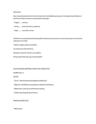 Aplicación.
Aquí se puede presentaral alumnooracionesincompletaspara que enlosespaciospunteados,el
alumnoescribael verbocorrespondiente.Ejemplo:
- El gato……. ratones.
- Felipe………lalecciónde sucuaderno.
- Papá………. unacarta a Lima.
Tambiénse lespuede presentarpequeñostextosyaseaenprosa o enversopara que losalumnos
subrayenlosverbos.
"Saltan,juegan,gritanyestudian,
Los traviesosniñosdel Perú;
Respetan,quierenyamana sus padres,
Porque dieronlevida,pazytranquilidad".
APLICACIÓN DELMÉTODO INDUCTIVO-DEDUCTIVO
EJEMPLO No. 3
DATOS.
- Tema:"Identificacióndel AdjetivoCalificativo".
- Objetivo:Identificaryconceptuarel adjetivocalificativo
- Materiales:Láminacondiferentesmotivos.
- Grado: Quintogradode primaria.
PROCESODIDÁCTICO.
- Motivación.
 