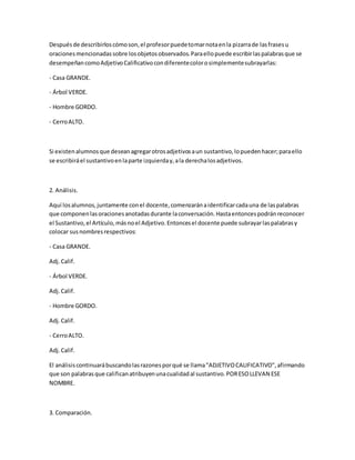 Despuésde describirloscómoson,el profesorpuedetomarnotaenla pizarrade lasfrasesu
oracionesmencionadassobre losobjetosobservados.Paraellopuede escribirlaspalabrasque se
desempeñancomoAdjetivoCalificativocondiferentecolorosimplementesubrayarlas:
- Casa GRANDE.
- Árbol VERDE.
- Hombre GORDO.
- CerroALTO.
Si existenalumnosque deseanagregarotrosadjetivosaun sustantivo,lopuedenhacer;paraello
se escribiráel sustantivoenlaparte izquierday,ala derechalosadjetivos.
2. Análisis.
Aquí losalumnos,juntamente conel docente,comenzaránaidentificarcadauna de laspalabras
que componenlasoracionesanotadasdurante laconversación.Hastaentoncespodránreconocer
el Sustantivo,el Artículo,másnoel Adjetivo.Entoncesel docente puede subrayarlaspalabrasy
colocar susnombresrespectivos:
- Casa GRANDE.
Adj.Calif.
- Árbol VERDE.
Adj.Calif.
- Hombre GORDO.
Adj.Calif.
- CerroALTO.
Adj.Calif.
El análisiscontinuarábuscandolasrazonesporqué se llama"ADJETIVOCALIFICATIVO",afirmando
que son palabrasque calificanatribuyenunacualidadal sustantivo.PORESOLLEVAN ESE
NOMBRE.
3. Comparación.
 