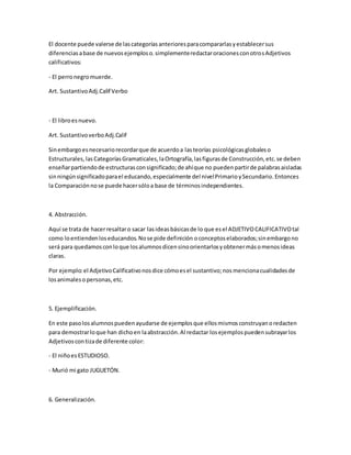 El docente puede valerse de lascategoríasanterioresparacompararlasyestablecersus
diferenciasabase de nuevosejemploso.simplementeredactaroracionesconotrosAdjetivos
calificativos:
- El perronegromuerde.
Art. SustantivoAdj.Calif Verbo
- El libroesnuevo.
Art. SustantivoverboAdj.Calif
Sinembargoesnecesariorecordarque de acuerdoa lasteorías psicológicasglobaleso
Estructurales,lasCategoríasGramaticales,laOrtografía,lasfigurasde Construcción,etc.se deben
enseñarpartiendode estructurasconsignificado;de ahíque no puedenpartirde palabrasaisladas
sinningúnsignificadoparael educando,especialmente del nivelPrimarioySecundario.Entonces
la Comparaciónnose puede hacersóloa base de términosindependientes.
4. Abstracción.
Aquí se trata de hacerresaltaro sacar lasideasbásicasde lo que esel ADJETIVOCALIFICATIVOtal
como loentiendenloseducandos.Nose pide definición oconceptoselaborados;sinembargono
será para quedamosconloque losalumnosdicensinoorientarlosyobtenermásomenosideas
claras.
Por ejemplo:el AdjetivoCalificativonosdice cómoesel sustantivo;nosmencionacualidadesde
losanimalesopersonas,etc.
5. Ejemplificación.
En este pasolosalumnospuedenayudarse de ejemplosque ellosmismosconstruyanoredacten
para demostrarloque han dichoen laabstracción.Al redactar losejemplospuedensubrayarlos
Adjetivoscontizade diferente color:
- El niñoesESTUDIOSO.
- Murió mi gato JUGUETÓN.
6. Generalización.
 