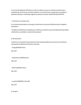 La funcióndel AdjetivoCalificativonovaría.En todoslos casosnos indicarácaracterísticaso
cualidadesde laspersonas,animalesyobjetos;enotrostérminos:siempre que una palabrao
palabrasatribuyano modifiquenalgodel sustantivose llamará"ADJETIVOCALIFICATIVO".
7. Conclusión,ConceptooLey.
Es el momentode elaborarel concepto,ladefiniciónoconclusióndefinitivasobre el Adjetivo
Calificativo.
"El AdjetivoCalificativoeslapalabraque modificaal sustantivoal que acompañaatribuyéndoleo
señalandosuscualidadesocaracterísticaspropias".
8. Demostración.
Lo dichoen el conceptose demostraráenotrosejemplosdadosporlosalumnosyel profesor,
subrayando losAdjetivosCalificativos.Ejemplo:
- TengoBLANCASflores.
Adj.Calif
- Despidieronal BUEN policía.
Adj.Calif.
- Murió laBUENA señora.
Adj.Calif.
- La pelotaGRANDEse desinfló.
Adj.Calif
9. Sinopsis.
 