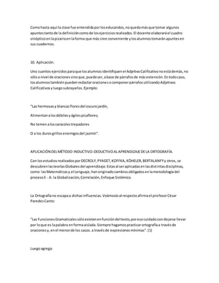 Comohasta aquí la clase fue entendidaporloseducandos,noquedamásque tomar algunos
apuntestantode la definicióncomode losejerciciosrealizados.El docente elaboraráel cuadro
sinópticoenlapizarraen laforma que más cree conveniente ylosalumnostomaránapuntesen
sus cuadernos.
10. Aplicación.
Uno cuantos ejercidosparaque losalumnosidentifiquenel AdjetivoCalificativonoestádemás,no
sóloa nivel de oracionessinoque,puedeser,abase de párrafosde másextensión.Entodocaso,
losalumnostambiénpuedenredactaroracionesocomponerpárrafosutilizandoAdjetivos
Calificativosyluegosubrayarlos.Ejemplo:
"Las hermosasy blancasfloresdel oscurojardín,
Alimentanalosdébilesyágilespicaflores;
No temenaloscaracolestrepadores
O a los durosgrillosenemigosdel jazmín".
APLICACIÓN DELMÉTODO INDUCTIVO-DEDUCTIVOALAPRENDIZAJEDELA ORTOGRAFÍA.
Con losestudiosrealizadosporDECROLY,PYAGET,KOFFKA,KÖHELER,BERTALANFYy otros, se
descubrenlasteoríasGlobalesdel aprendizaje.Estasal seraplicadasenlasdistintasdisciplinas,
como: lasMatemáticasy el Lenguaje,hanoriginadocambiosobligadosenlametodologíadel
procesoE - A: la Globalización,Correlación,Enfoque Sistémico.
La Ortografíano escapaa dichasinfluencias.Veámosloal respectoafirmael profesorCésar
ParedesCanto:
"Las FuncionesGramaticalessóloexistenenfuncióndeltexto,poresocuidadocondejarse llevar
por loque es lapalabra enformaaislada.Siempre hagamospracticarortografíaa travésde
oracionesy,enel menorde los casos. a travésde expresionesmínimas".(1)
Luegoagrega:
 