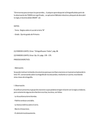 "Eliminemosparasiempre lospercentiles...Cualquieraprendizajede laOrtografíadebe partirde
la observaciónde TODOSconsignificado...se aplicaráel MétodoInductivoydespuésde descubrir
la regla,el alumnodebe CREAR".(2)
DATOS:
. Tema : Reglassobre el usode la letra"B"
- Grado : Quintogrado de Primaria
(1) PAREDESCANTO.César."Ortografíapara Todos",pág.48.
(2) PAREDESCANTO,César.Op.Cit.págs. 178 - 179.
PROCESODIDÁCTICO.
- Motivación.
Se puede motivarinvitandoalosalumnosparaque escribanoracionesenlapizarraempleandola
letra"B"; conversandosobre laortografíade loseducandos;medianteuncuento;recordando
otras clasesde ortografía.
l.Observación.
El profesorpresentaungrupode oracionescuyaspalabrastenganrelaciónconlaregla a elaborar,
perosolamente algunasde ellasbienescritas,lasotras,confaltas:
· La blusablancatiene blondas.
· Pablitoconduce unatabla.
· La blancaneblinacubre el cerro.
· Murió el bravotoro.
· El atletabrincabravamente.
 
