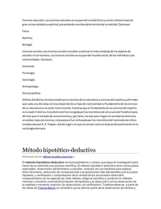 Cienciasnaturales:Lascienciasnaturalesse ocupandel mundofísicoysuelenofrecerleyesde
gran universalidadyexactitud,presentandounaideadeterministade larealidad.Destacan:
Física.
Química.
Biología.
Cienciassociales:Lascienciassocialesestudianyanalizanel máscomplejode losobjetosde
estudio:el serhumano.Lascienciassocialesse ocupandel mundosocial,de losindividuosylas
colectividades.Destacan:
Economía.
Psicología.
Sociología.
Antropología.
Cienciapolítica
Diltheydividiólascienciasempíricasencienciasde lanaturalezaycienciasdel espíritu;yafirmaba
que cada una de estascienciasdepende de untipode racionalidad;el fundamentode lasciencias
de la naturalezaeslarazón instrumental,mientrasque el fundamentode lascienciasdel espíritu
esla razón histórica.Estadistinciónfue recogidaporlosmiembrosde laEscuelade Frankfurtpara
afirmarque el métodode conocimientoy,portanto,lasvías para llegarala verdadsondistintos
enambos tiposde ciencias;estaposturafue rechazadaporlos miembrosdel racionalismocrítico
encabezadoporK.R. Popper,dando lugara lo que se conoce comola disputadel positivismoenla
sociologíaalemana.
Método hipotético-deductivo
(Redirigido desde «Método hipotético deductivo»)
El método hipotético-deductivo es el procedimiento o camino que sigue el investigador para
hacer de su actividad una práctica científica. El método hipotético-deductivo tiene varios pasos
esenciales: observación del fenómeno a estudiar, creación de una hipótesis para explicar
dicho fenómeno, deducción de consecuencias o proposiciones más elementales que la propia
hipótesis, y verificación o comprobación de la verdad de los enunciados deducidos
comparándolos con la experiencia. Este método obliga al científico a combinar la reflexión
racional o momento racional (la formación de hipótesis y la deducción) con la observación de
la realidad o momento empírico (la observación y la verificación). Tradicionalmente, a partir de
las ideas de Francis Bacon se consideró que la ciencia partía de la observación de hechos y
 