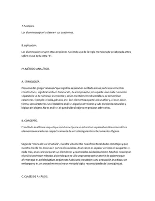 7. Sinopsis.
Los alumnoscopianlaclase ensus cuadernos.
8. Aplicación.
Los alumnosconstruyenotrasoracioneshaciendousode laregla mencionadayelaboradaantes
sobre el usode laletra"B".
IV.MÉTODO ANALÍTICO.
A. ETIMOLOGÍA.
Proviene del griego"analusis"que significaseparacióndel todoensuspartesoelementos
constitutivos;significatambiéndisociación,descomposición;si laspartessonmaterialmente
separablesse denominan:elementosy,si sonmentalmentediscernibles,se denominan
caracteres.Ejemplo:el cáliz,pétalos,etc.Sonelementosopartesde unaflory, el olor,color,
forma,son caracteres.Un verdaderoanálisis sigue lasdivisionesysub-divisionesnaturalesy
lógicasdel objeto.Noesanálisisel que divideal objetoenpedazosarbitrarios.
B. CONCEPTO.
El métodoanalíticoesaquel que conduce el procesoeducativoseparandoodiscerniendolos
elementosocaracteresrespectivamentede untodosiguiendoordenamientoslógicos.
Segúnla"teoría de la estructura",nuestravidamental nosofrece totalidadescomplejasyque
nuestramente losdisociaenpartesolosanaliza.Analizarnoessepararun todo ensuspartes y
nada más,analizaresseparar suselementosyexaminarloscuidadosamente.Muchosnoaceptan
el análisiscomounmétodo,diciendoque essólounprocesoconunaserie de accionesque
afirmanque esdel deductivo,segúnestohabráunainducciónyunadeducciónanalíticas;sin
embargono esun procedimientosinounmétodológicoreconocidodesde laantigüedad.
C. CLASESDE ANÁLISIS.
 