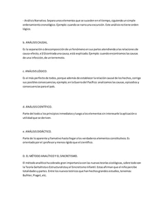 - AnálisisNarrativo.Separaunoselementosque se sucedenenel tiempo,siguiendounsimple
ordenamientocronológico.Ejemplo:cuandose narrauna excursión.Este análisisnotiene orden
lógico.
b. ANÁLISISCAUSAL.
Es la separaciónodescomposiciónde unfenómenoensuspartesatendiendoalasrelacionesde
causa-efecto,e1l1lcontradaunacausa,está explicado.Ejemplo:cuandoencontramoslascausas
de una infección,de unterremoto.
c. ANÁLISISLÓGICO.
Es el más perfectode todos,porque ademásde establecerlarelacióncausal de loshechos,corrige
sus posiblesconsecuencias,ejemplo;enlaGuerradel Pacífico:analizamoslascausas,episodiosy
consecuenciasparael país.
d. ANÁLISISCIENTÍFICO.
Parte del todoa losprincipiosinmediatosyluegoaloselementossininteresarle laaplicacióno
utilidadque se deriven.
e.ANÁLISISDIDÁCTICO.
Parte de loaparente yllamativohastallegaralos verdaderoselementosconstitutivos.Es
orientadoporel ¡profesorymenosrígidoque el científico.
D. EL MÉTODO ANALÍTICOY EL SINCRETISMO.
El métodoanalíticohacobrado gran importanciaconlas nuevasteoríassicológicas,sobre todocon
la Teoría GeltaltistaoEstructuralistayel SincretismoInfantil. Estasafirmanque el niñopercibe
totalidadesypartes.Entre losnuevosteóricosque hanhechosgrandesestudios,tenemos:
Bulhler,Piaget,etc.
 
