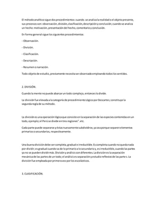 El métodoanalíticosigue dosprocedimientos:cuando.se analizalarealidadoel objetopresente,
sus procesosson:observación,división,clasificación,descripciónyconclusión;cuandose analiza
un hecho:motivación,presentacióndel hecho,comentarioyconclusión.
En forma general sigue lossiguientesprocedimientos:
- Observación.
- División.
- Clasificación.
- Descripción.
- Resumenonarración.
Todo objetode estudio,previamente necesitaserobservadoempleandotodoslossentidos.
2. DIVISIÓN.
Cuandola mente nopuede abarcarun todo complejo,entonceslodivide.
La divisiónfue elevadaalacategoría de procedimientoLógicoporDescartes;constituye la
segundareglade su método.
La divisiónesunaoperaciónlógicaque consiste enlaseparaciónde lasespeciescontenidasenun
todo,ejemplo;el Perúse divide entresregiones".etc.
Cada parte puede separarse yéstasnuevamentesubdividirse,yaseaporque separenelementos
primariososecundarios,respectivamente.
Una buenadivisióndebe sercompleta,gradual e irreductible.Escompletacuandonoquedanada
por dividir;esgradual cuandova de loprimarioa losecundarioy,esirreductible,cuandolaspartes
ya no se puedendividirmás.Divisiónyanálisissondiferentes.Ladivisióneslaseparación
mecánicade las partesde un todo;el análisisesseparaciónyestudioreflexivode laspartes.La
divisiónfue empleadaporprimeravezporlosescolásticos.
3. CLASIFICACIÓN.
 