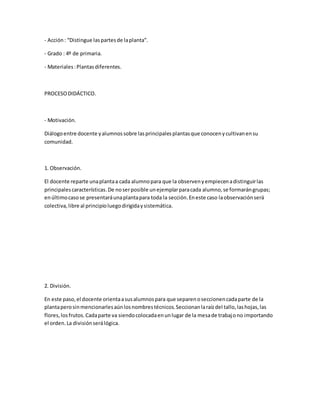 - Acción: “Distingue laspartesde laplanta”.
- Grado : 4º de primaria.
- Materiales:Plantasdiferentes.
PROCESODIDÁCTICO.
- Motivación.
Diálogoentre docente yalumnossobre lasprincipalesplantasque conocenycultivanensu
comunidad.
1. Observación.
El docente reparte unaplantaa cada alumnopara que la observenyempiecenadistinguirlas
principalescaracterísticas.De noserposible unejemplarparacada alumno,se formarángrupas;
enúltimocasose presentaráunaplantapara toda la sección.Eneste caso laobservaciónserá
colectiva,libre al principioluegodirigidaysistemática.
2. División.
En este paso,el docente orientaasusalumnospara que separenoseccionencadaparte de la
plantaperosinmencionarlesaúnlosnombrestécnicos.Seccionanlaraízdel tallo,lashojas,las
flores,losfrutos.Cadaparte va siendocolocadaenunlugar de la mesade trabajono importando
el orden.La divisiónserálógica.
 