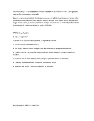 Finalmentehaylanecesidadde hacerunrecuentode todolo que hemosdichoalo largode la
clase,enformabreve peroordenada.
Cuandoempleemosel MétodoAnalíticosinpresenciade laSíntesis,entonceshaylanecesidad
que eneste paso,el alumnocopie algunosapuntes;aunque noeslógico,perolarealidadasílo
exige.Porestarazón,el AnálisisylaSíntesissiempre andanunidos.Enel sentido,el docente en
este pasopuede elaborarunpequeñocuadrosinóptico.
PARTESDE LA PLANTA
1. ¿Qué es la planta?
La plantaesun servivoque nace,crece,se reproduce ymuere.
2. ¿Cuálessonlas partesde la planta?
a. Raíz. Fijala plantaal suelo.Sirve paraque laplantatome el agua y otros minerales.
b. El tallo.Sostienealashojas,lasfloresylosfrutos.Sirvenparaleña,maderay para hacer
muebles.
c. Las hojas.Son de color verde ysirvenparaque la plantaelabore susalimentos.
d. Las flores.Sonde diferentescolores.De allínacenlosfrutos.
e.Los frutosdan origena lassemillasysirvende alimento.
APLICACIÓN DELMÉTODO ANALÍTICO
 