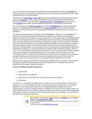 que de esa observación repetida de fenómenos comparables, se extraían por inducción las
leyes generales que gobiernan esos fenómenos. En él se plantea una hipótesis que se puede
analizar deductiva o inductivamente.
Posteriormente Karl Popper (1902-1994) rechaza la posibilidad de elaborar leyes generales a
partir de la inducción y sostuvo que en realidad esas leyes generales son hipótesis que
formula el científico, y que se utiliza el método inductivo de interpolación para, a partir de
esas hipótesis de carácter general, elaborar predicciones de fenómenos individuales.
En esta concepción del método científico es central la falsabilidad de las teorías científicas
(esto es, la posibilidad de ser refutadas por la experimentación). En el método hipotético
deductivo, las teorías científicas nunca pueden considerarse verdaderas, sino a lo sumo «no
refutadas».
Sin embargo, Mario Bunge ha señalado que la falsabilidad, o mejor aún, la refutabilidad, no
puede ser el único sello de la cientificidad porque entonces: a) todas las teorías falsas
deberían considerarse científicas, lo que es absurdo, b) no se puede exigir refutabilidad directa
a las teorías de elevado nivel y c) la cientificidad supone mucho más que la comprobabilidad.
Pone como ejemplos para a) la astrología, refutada hace siglos sin que nunca fuera científica.
Y para b) el que teorías tales como la teoría general de campos, la de los sistemas lineales, la
teoría general del control y la teoría general de la información, son tan generales que por sí
solas son incomprobables, aunque pueden hacerse indirectamente comprobables mediante su
especificación (Bunge, M. Las pseudociencias, Editorial Laetoli, Pamplona, España, 2010. P.
184). En vez del criterio de Popper, Bunge propone 12 condiciones que debe cumplir cualquier
campo de investigación científica fáctica para ser reconocida como tal. Todo campo de
investigación que no cumpla las 12 condiciones es acientífico. Una semiciencia o protociencia
es aquel campo que las satisface de manera aproximada, mientras que todo campo no
científico, pero que se publicita como tal, es pseudocientífico (Ibidem, pp.130-132).
Note que en lo siguiente se invierte el orden lógico del experimento y la teoría. En las ciencias
factuales es requisito indispensable contrastar la hipótesis con la realidad (experimento,
ensayo) antes de llegar a alguna conclusión.
Fases del método hipotético-deductivo
1. Observación
2. Planteamiento de hipótesis
3. Deducciones de conclusiones a partir de conocimientos previos
4. Verificación
Los pasos 1 y 4 requieren de la experiencia, es decir, es un proceso empírico; mientras que
los pasos 2 y 3 son racionales. Por esto se puede afirmar que el método sigue un proceso
Inductivo, ( en la observación) deductivo, (en el planteamiento de hipótesis y en sus
deducciones) y vuelve a la inducción para su verificación. En el caso de que todas y cada una
de las variables puedan ser objeto de estudio, el último paso sería una inducción completa que
daría paso a una ley universal. En caso contrario la inducción es incompleta, y por tanto la ley
obtenida sería una ley probabilística.
Este artículo o secciónsobre ciencia necesita ser wikificado con un formato
acorde a las convenciones de estilo.
Por favor, edítalo paraque las cumpla. Mientras tanto, no elimines esteaviso puesto el 19
de enero de 2012.
También puedes ayudar wikificando otros artículos.
 