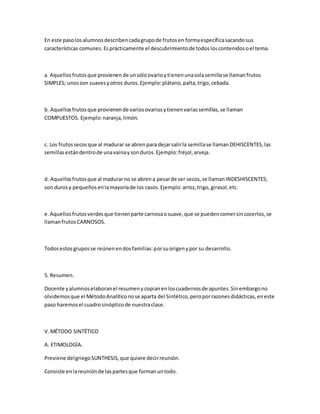 En este pasolosalumnosdescribencadagrupode frutosen formaespecíficasacandosus
características comunes.Esprácticamente el descubrimientode todosloscontenidosoel tema.
a. Aquellosfrutosque provienende unsóloovarioytienenunasolasemillase llamanfrutos
SIMPLES; unosson suavesyotros duros.Ejemplo:plátano,palta,trigo,cebada.
b. Aquellosfrutosque provienende variosovariosytienenvariassemillas,se llaman
COMPUESTOS. Ejemplo:naranja,limón.
c. Los frutossecosque al madurar se abrenpara dejarsalirla semillase llamanDEHISCENTES,las
semillasestándentrode unavainaysonduros.Ejemplo:fréjol,arveja.
d. Aquellosfrutosque al madurarno se abrena pesarde ser secos,se llamanINDESHISCENTES;
son durosy pequeñosenlamayoríade los casos.Ejemplo:arroz,trigo,girasol,etc.
e.Aquellosfrutosverdesque tienenparte carnosaosuave,que se puedencomersincocerlos,se
llamanfrutosCARNOSOS.
Todosestosgruposse reúnenendosfamilias:porsuorigenypor su desarrollo.
5. Resumen.
Docente yalumnoselaboranel resumenycopianenloscuadernosde apuntes.Sinembargono
olvidemosque el MétodoAnalíticonose aparta del Sintético,peroporrazonesdidácticas,eneste
paso haremosel cuadrosinópticode nuestraclase.
V.MÉTODO SINTÉTICO
A. ETIMOLOGÍA.
Previene delgriegoSUNTHESIS,que quiere decirreunión.
Consiste enlareuniónde laspartesque formanuntodo.
 