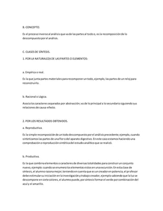 B. CONCEPTO.
Es el procesoinversoal análisisque vade laspartesal todoo, esla recomposiciónde lo
descompuestoporel análisis.
C. CLASESDE SÍNTESIS.
1. POR LA NATURALEZA DE LASPARTES O ELEMENTOS:
a. Empírica o real.
Es la que juntapartesmaterialespararecomponeruntodo,ejemplo,laspartesde unreloj para
reconstruirlo.
b. Racional o Lógica.
Asocialoscaracteresseparadospor abstracción;va de loprincipal a losecundariosiguiendosus
relacionesde causa-efecto.
2. POR LOS RESULTADOS OBTENIDOS.
a. Reproductiva.
Es la simple recomposiciónde untododescompuestoporel análisisprecedente;ejemplo,cuando
sintetizamoslaspartesde unaflorodel aparato digestivo.Eneste casoestamoshaciendouna
comprobaciónoreproducciónsintéticadel estudioanalíticoque se realizó.
b. Productiva.
Es la que combinaelementosocaracteresde diversastotalidadesparaconstruirunconjunto
nuevo,ejemplo:cuandose enumeraloselementosvistosenunaexcursión.Enestaclase de
síntesis,el alumnorazonamejor;teniendoencuentaque esuncreadorenpotencia,el profesor
debe estimularsuiniciaciónenlainvestigaciónytrabajocreador,ejemplosabiendoque laluzse
descompone ensietecolores,el alumnopuede,porsíntesisformarel verde porcombinacióndel
azul y el amarillo.
 