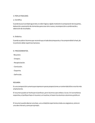 3. POR LA FINALIDAD.
a. Científica.
Cuandobusca laverdadsiguiendounordenlógicoyrígidomediante lacomparaciónde laspartes,
deducciónyasociaciónde elementosparacrearotro nuevo;recomposiciónocombinacióny
obtenciónde resultados.
b. Didáctica.
Cuandose pide al alumnoque reconstruyauntododescompuesto;si hacomprendidolohará,de
locontrario debe repetirseel proceso.
D. PROCEDIMIENTOS.
-Resumen.
- Sinopsis.
- Recapitulación.
- Conclusión.
- Esquema.
- Definición.
RESUMEN.
Es una composiciónsumariaque expresaen pocasproposicionesuncontenidodichooescritomás
ampliamente.
El resumenpuede serhechoporel profesor,porel alumnooporambos a la vez.En laenseñanza
expositiva,el profesorhace el resumen;enlaactiva,lohacenlosalumnosoalumnosyprofesor.
El resumenpuede abarcarunaclase,una unidadde experienciaotodauna asignatura,comoen
una obra literaria,comoporejemplo.
 