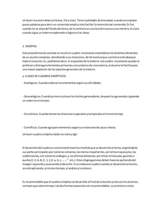 Un buenresumendebe serbreve,fiel yclaro.Tiene cualidadesde brevedad,cuandose emplean
pocas palabraspara decirun contenidoamplio;estofacilita'laretencióndel contenido.Esfiel,
cuandono se alejadel fondodel tema,de locontrarioesunalecciónnuevaouna mentira.Esclara
cuandosigue unordenencadenadoológicaenlas ideas.
2. SINÓPSIS.
Este procedimientoconsiste enreunirencuadro-resúmenessistemáticoslosdistintoselementos
de un asuntocomplejo,atendiendoasusrelaciones,de tal maneraque a primeravistaabarque
todoel conjunto.Es, podríamosdecir,el esqueletode lamateria.Loscuadro-resúmenesayudanal
profesora distinguirelementosprimariosysecundariosde unamateria;al alumnole facilitapara
una mayorcaptación de losaspectosgeneralesde lamateria.
a. CLASES DE CUADROS SINÓPTICOS.
- Analógicos.Cuandoordenanloselementossegúnsusafinidades.
- Genealógicos.Cuandoprimerocolocanloshechosgeneradores,despuéslosgeneradossiguiendo
un ordenenel tiempo.
- Sincrónicos.Cuandotomanlasrelacionesespecialesytemporalesal mismotiempo.
- Científicos.Cuandoagrupan elementossegúnsusrelacionesde causa-efecto.
Un buencuadro sinópticodebe serclaroyágil.
El desarrollodel cuadroesconvenientehacerlaamedidaque se desarrollael tema,asignándoles
sus partesprincipalespornúmerosromanos;lasmenosimportantes,conletrasmayúsculas;las
subdivisiones,connúmerosarábigos;y,lasúltimasdivisiones,porletrasminúsculas,guioneso
puntos(l,II,A,B, C; 1, 2,3; a, b,c; -,-; “. etc.).Estas disgregacionesdebenhacerse partiendodel
margenizquierdoyavanzandoal derecho.Si se elaborael cuadrocuandose desarrollalalección,
se está aplicando,al mismotiempo,el análisisylasíntesis.
Es recomendable que el cuadrosinópticose desarrolle al final de lalecciónjuntoconlosalumnos,
siempre que sobre tiempo.Lasdosformasexpuestassonrecomendables.Locontrarioa estos
 