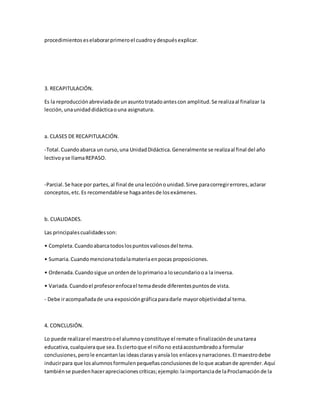 procedimientoseselaborarprimeroel cuadroydespuésexplicar.
3. RECAPITULACIÓN.
Es la reproducciónabreviadade unasuntotratadoantescon amplitud.Se realizaal finalizar la
lección,unaunidaddidácticaouna asignatura.
a. CLASES DE RECAPITULACIÓN.
-Total.Cuandoabarca un curso,una UnidadDidáctica.Generalmente se realizaal final del año
lectivoyse llamaREPASO.
-Parcial.Se hace por partes,al final de una lecciónounidad.Sirve paracorregirerrores,aclarar
conceptos,etc.Es recomendablese hagaantesde losexámenes.
b. CUALIDADES.
Las principalescualidadesson:
• Completa.Cuandoabarcatodoslospuntosvaliososdel tema.
• Sumaria.Cuandomencionatodalamateriaenpocas proposiciones.
• Ordenada.Cuandosigue unordende loprimarioa losecundariooa la inversa.
• Variada.Cuandoel profesorenfocael temadesde diferentespuntosde vista.
- Debe iracompañadade una exposicióngráficaparadarle mayorobjetividadal tema.
4. CONCLUSIÓN.
Lo puede realizarel maestrooel alumnoyconstituye el remate ofinalizaciónde unatarea
educativa,cualquieraque sea.Esciertoque el niñono estáacostumbradoa formular
conclusiones,perole encantanlas ideasclarasyansía los enlacesynarraciones.EImaestrodebe
inducirpara que losalumnosformulenpequeñasconclusionesde loque acabande aprender.Aquí
tambiénse puedenhacerapreciacionescríticas;ejemplo:laimportanciade laProclamaciónde la
 