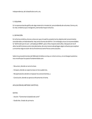 Independencia,de labatallade Junín,etc.
5. ESQUEMA.
Es la representacióngráficade algomaterial oinmaterial,prescindiendode volumen,forma,etc.
Es más simbólicaque el diagrama,demandamayoresfuerzo.
6. DEFINICIÓN.
Es la formasintética,breve yclaracon que el espíritucaracterizalosobjetosdel conocimiento
consideradosunilateralmente.Hayvariasformasde definir.Sinembargounaeslarecomendable:
la "definiciónporel uso",utilizadaporBINET,para niñosmayoresde 6 años.Despuésde los9
años lasdefinicionesseránmásabstractas;de esta maneradesplieganalgúnesfuerzoporexplicar
y encontraralgunarazón de losfenómenostantofísicoscomosociales.
Sobre losprocedimientosdel MétodoSintéticonohayun criterioúnico,sinembargolapráctica
nos enseñaque lospasosfundamentalesson:
- Resumen;donde se narralaclase.
- Sinopsis;donde se copialaclase enloscuadernos.
- Recapitulación;donde se repasanlosconocimientos,y
- Conclusión;donde se apreciacríticamente el tema.
APLICACIÓN DELMÉTODO SINTÉTICO.
DATOS:
- Acción:“Comentanlabatallade Junín”
- Grado 6to. Grado de primaria
 