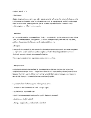 PROCESODIDÁCTICO.
- Motivación.
El docente ylosalumnosconversansobre laclase anteriorreferente alosprincipaleshechosde la
Campañade SimónBolívar,o laEntrevistade Guayaquil.Se puede motivartambiénconversando
sobre lasprincipalesguerrasybatallasque losalumnoshayanescuchadooconocenhasta
entoncesyaseaen el Perúo enel mundo.
1. Resumen.
En este pasoel docente expone enformasintéticalosprincipalesacontecimientosde laBatallade
Junín,enforma fiel,breve,clarayprecisa.Se puede acompañarde algunosdibujos,esquemas,
gráficos,diagramas,vistasfijas,anotandolosdatosbásicos,etc.
2. Sinopsis.
Comoen el caso anteriorse anotaronprácticamente todoslosdatosbásicosutilizandodiagramas,
enel presente se confeccionael cuadrosinópticoconladirectaparticipaciónde losalumnos
siguiendounadeterminadasecuenciade loshechos.
Dichosapuntesdeberánsercopiadosenloscuadernosde clase.
3. Recapitulación.
Cuandolosalumnoshanterminadode tomarapuntesde la clase,haremosque cierrensus
cuadernos,borramoslapizarra y empezamosarealizarunaespecie de repasooreproducciónde
loque el alumnorecuerda.Estoayudará la impregnaciónde loscontenidosyexperienciasenel
cerebrodel alumno,acorregirlas lagunaso malosentendidos.
Se puede realizarmediantealgunasinterrogantes,como:
- ¿Cuándose realizólaBatallade Junín y en qué lugar?
- ¿A qué hora se iniciólabatalla?
- ¿Quiéncomandabaal ejércitoespañolyquiénal ejércitoperuano?
- ¿Qué tiempodurólabatalla?
- ¿Porqué los patriotasderrotarona losrealistas?
 
