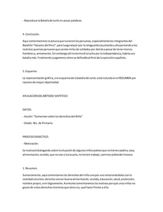 - Reproduce laBatallade Junínen pocas palabras.
4. Conclusión.
Aquí comentaremoslaastuciaque tuvieronlosperuanos,especialmentelosintegrantesdel
Batallón"Húsaresdel Perú",paraluegoatacar por laretaguardiaasustandoy ahuyentandoalos
realistasquienespensaronque veníanmilesde soldadospor detrásapesarde tenermenos
hombresy,armamento.Sinembargoallínoterminólalucha por laIndependencia,habríauna
batallamás.Finalmente juzgaremoscómose defendíaal Perúde laopresiónespañola.
5. Esquema.
La representacióngráfica,oel esquemade labatallade Junín,estáincluidaenel RESUMEN por
razonesde mayor objetividad.
APLICACIÓN DELMÉTODO SINTÉTICO
DATOS:
- Acción:“Comentansobre losderechosdel Niño”
- Grado: 4to. de Primaria.
PROCESODIDÁCTICO.
- Motivación.
Se realizarádialogandosobre lasituaciónde algunosniñospobresque notienenpadres,casa,
alimentación,vestido,que novana laescuela,notienentrabajo,caminanpidiendolimosna.
1. Resumen.
Sumariamente,aquícomentamoslos derechosdel niñounoporunorelacionándolosconla
realidadconcreta:derechoatenerbuenaalimentación,vestido,educación,salud,protección,
nombre propio,vivirdignamente.Asimismocomentaremoslosmotivosporqué unosniñosno
gozande estosderechosmientrasque otrossíy, qué hacerfrente a ello.
 