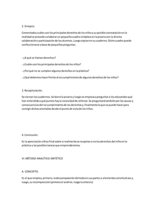 2. Sinopsis.
Comentadoscuálessonlosprincipalesderechosde losniñosysuposible constataciónenla
realidadse procede aelaborarun pequeñocuadrosinópticoenlapizarracon la directa
colaboraciónyparticipaciónde losalumnos.Luegocopianensucuaderno.Dichocuadro puede
confeccionarse abase de pequeñaspreguntas:
- ¿A qué se llamanderechos?
- ¿Cuálessonlosprincipalesderechosde losniños?
- ¿Porqué no se cumplenalgunosderechos enlapráctica?
- ¿Qué debemoshacerfrente al nocumplimientode algunosderechosde losniños?
3. Recapitulación.
Se cierran loscuadernos.Se borrala pizarra y luegose empiezaapreguntara loseducandosqué
han entendidoyqué puntoshayla necesidadde reforzar.Se preguntarátambiénporlascausas y
consecuenciasdel nocumplimientode losderechosy,finalmenteloque se puede hacerpara
corregirdichasanomalíasdesde el puntode vistade losniños.
4. Conclusión.
Es la apreciacióncrítica final sobre si realmentese respetanonolosderechosdel niñoenla
práctica y lasposiblestareasque emprenderemos.
VI.MÉTODO ANALÍTICO-SINTÉTICO
A. CONCEPTO.
Es el que emplea,primero,ladescomposicióndeltodoensusparteso elementosconstitutivosy,
luego,surecomposición(primeroel análisis.luegolasíntesis).
 