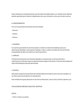 Estos métodossoncomplementarios,portal motivohandadoorigena un métodomixto.Muchos
podrían aprenderporel análisissimplemente;otros,porlasíntesisy,otros,por losdos caminos.
B. PROCEDIMIENTOS.
Tres sonlosprocedimientosbasesde este método:
- Síncresis
- Análisis
- Síntesis.
1. SINCRÉSIS.
Es el primerpasodonde losalumnoscaptano recibenlosmaterialesdidácticosparauna
observacióndetallada.Lapercepciónesglobal,esdecir,realizanunalaborde reconocimiento
acompañadosde datossecundariossinque hayaanálisis.
2. ANÁLISIS.
Procedimientobase de este elementoaplicadoencualquierade susformas(divisióno
clasificación),constituye el pasofundamentalpararecogerinformación.El alumnodescomponeel
todorealizandogranparte del aprendizaje.
3. SÍNTESIS.
Aplicandocualquierprocedimientodelmétodohabráterminadoel caminode este métodoensí.
La síntesisque másse aplicaesla reproductiva.
Este métodotiene granaplicaciónenlasCienciasNaturales,Lectura,física,Historia,Química,etc.
APLICACIÓN DELMÉTODO ANALÍTICO-SINTÉTICO
DATOS:
- Tema:La hojay sus partes.
 