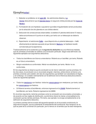 Ejemplos[editar]
1. Detectar un problema: en el siglo XIX, los astrónomos Adams y Le
Verrier descubrieron que el planeta Urano no seguía la órbita prevista por las leyes de
Newton.
2. Formulación de una hipótesis: supusieron que tales irregularidades serían producidas
por la atracción de otro planeta en una órbita exterior.
3. Deducción de consecuencias observables: si existiera X planeta debía tener X masa y
debía encontrarse en X punto en el cielo y por tanto con un telescopio se debería
observar.
4. Experimento: el astrónomo Galle —que disponía de un potente telescopio— halló
efectivamente el planeta supuesto al que llamaron Neptuno, la hipótesis resultó
corroborada por la experiencia.
Tradicionalmente se ha sostenido que el argumento deductivo es una inferencia mediata,
que de premisas universales se obtiene una conclusión particular. Según esta definición, los
siguientes ejemplos son argumentos deductivos:
 Todos los bachilleres son futuros universitarios: Roberto es un bachiller; por tanto, Roberto
es un futuro universitario.
 Ningún estudiante es conformista: Héctor es estudiante; por tanto, Héctor no es
conformista.
En los argumentos se observa que la conclusión es de menor extensión que las premisas. En
los dos casos, la conclusión es un enunciado singular; mientras, ambos tienen al menos una
premisa universal, pero existen otro tipo de argumentos que también son estudiados en lógica,
y sin embargo, no cumplen estrictamente con la definición de la inferencia deductiva anterior,
como los siguientes ejemplos:
 Todos los mexicanos son festivos: todos los veracruzanos son mexicanos; por tanto, todos
los veracruzanos son festivos.
 Si Roberto termina el bachillerato, entonces ingresará en la UNAM: Roberto terminó el
bachillerato; por tanto, Roberto ingresará en la UNAM.
En el primer argumento, tanto las premisas como la conclusión son enunciados universales, y
de acuerdo con las reglas de distribución, sus términos tienen la misma universalidad en la
conclusión que las demás premisas. Por tanto, ese ejemplo no encaja completamente en la
definición de argumento deductivo.
La primera premisa del enunciado del siguiente ejemplo es el enunciado condicional y la
segunda es singular, que es justamente el antecedente del condicional. Aquí tampoco se ve
que se pase de lo universal a lo particular, por lo menos en el sentido que se está manejando.
 