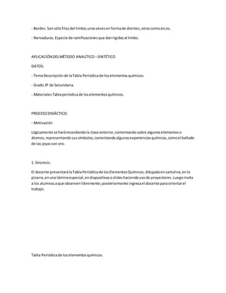 - Bordes.Sonsólofilosdel limbo;unasvecesenformade dientes,otrascomoarcos.
- Nervaduras.Especie de ramificacionesque danrigidezal limbo.
APLICACIÓN DELMÉTODO ANALÍTICO –SINTÉTICO
DATOS:
- TemaDescripciónde laTabla Periódicade loselementosquímicos.
- Grado 3º de Secundaria.
- MaterialesTablaperiódicade loselementosquímicos.
PROCESODIDÁCTICO.
- Motivación
Lógicamente se harárecordandola clase anterior,comentandosobre algunoselementoso
átomos,representandosussímbolos;comentandoalgunasexperienciasquímicas,comoel bañado
de las joyascon oro.
1. Síncresis.
El docente presentarálaTablaPeriódicade losElementosQuímicos,dibujadaencartulina,enla
pizarra,enuna láminaespecial,endiapositivasoslideshaciendousode proyectores.Luegoinvita
a los alumnosaque observenlibremente;posteriormente ingresael docente paraorientarel
trabajo.
Tabla Periódicade loselementosquímicos.
 