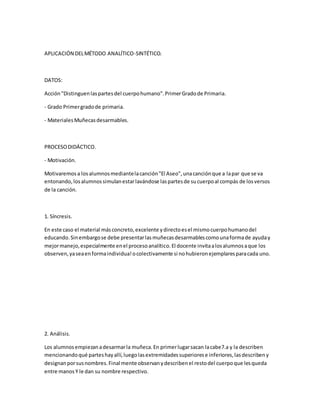 APLICACIÓN DELMÉTODO ANALÍTICO-SINTÉTICO.
DATOS:
Acción"Distinguenlaspartesdel cuerpohumano".PrimerGradode Primaria.
- Grado Primergradode primaria.
- MaterialesMuñecasdesarmables.
PROCESODIDÁCTICO.
- Motivación.
Motivaremosa losalumnosmediantelacanción"El Aseo",unacanciónque a lapar que se va
entonando,losalumnossimulanestarlavándose laspartesde sucuerpoal compás de losversos
de la canción.
1. Síncresis.
En este caso el material másconcreto,excelente ydirectoesel mismocuerpohumanodel
educando.Sinembargose debe presentarlasmuñecasdesarmablescomounaformade ayuday
mejormanejo,especialmente enel procesoanalítico.El docente invitaalosalumnosaque los
observen,yaseaenformaindividua!ocolectivamente si nohubieronejemplaresparacada uno.
2. Análisis.
Los alumnosempiezanadesarmarla muñeca.En primerlugarsacan lacabe7.a y la describen
mencionandoqué parteshayallí,luegolasextremidadessuperiorese inferiores,lasdescribeny
designanporsusnombres.Final mente observanydescribenel restodel cuerpoque lesqueda
entre manosY le dan su nombre respectivo.
 