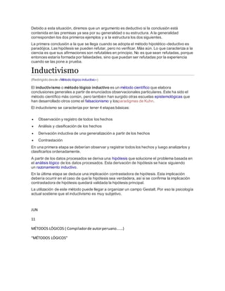 Debido a esta situación, diremos que un argumento es deductivo si la conclusión está
contenida en las premisas ya sea por su generalidad o su estructura. A la generalidad
corresponden los dos primeros ejemplos y a la estructura los dos siguientes.
La primera conclusión a la que se llega cuando se adopta el método hipotético-deductivo es
paradójica. Las hipótesis se pueden refutar, pero no verificar. Más aún. Lo que caracteriza a la
ciencia es que sus afirmaciones son refutables en principio. No es que sean refutadas, porque
entonces estaría formada por falsedades, sino que puedan ser refutadas por la experiencia
cuando se las pone a prueba.
Inductivismo
(Redirigido desde «Método lógico inductivo»)
El inductivismo o método lógico inductivo es un método científico que elabora
conclusiones generales a partir de enunciados observacionales particulares. Este ha sido el
método científico más común, pero también han surgido otras escuelas epistemológicas que
han desarrollado otros como el falsacionismo y losparadigmas de Kuhn.
El inductivismo se caracteriza por tener 4 etapas básicas:
 Observación y registro de todos los hechos
 Análisis y clasificación de los hechos
 Derivación inductiva de una generalización a partir de los hechos
 Contrastación
En una primera etapa se deberían observar y registrar todos los hechos y luego analizarlos y
clasificarlos ordenadamente.
A partir de los datos procesados se deriva una hipótesis que solucione el problema basada en
el análisis lógico de los datos procesados. Esta derivación de hipótesis se hace siguiendo
un razonamiento inductivo.
En la última etapa se deduce una implicación contrastadora de hipótesis. Esta implicación
debería ocurrir en el caso de que la hipótesis sea verdadera, así si se confirma la implicación
contrastadora de hipótesis quedará validada la hipótesis principal.
La utilización de este método puede llegar a organizar un campo Gestalt. Por eso la psicología
actual sostiene que el inductivismo es muy subjetivo.
JUN
11
MÉTODOS LÓGICOS ( Compiladorde autorperuano......)
“MÉTODOS LÓGICOS”
 