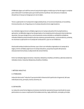 Al MétodoLógico se le define comoel conjuntode reglasomediosque se hande seguiro emplear
para redescubrirlaverdadopara que lademuestre el profesor.Soncomunesentodaslas
disciplinasenlasque se tengaque ver conel saber.
Tiene suaplicaciónenel campode la Lógica (deductivo),enlaciencia(inductivo),enlaestética,
CienciasSociales.etc.Al igual que enel campoeducativotiene vigenciaplena.
Los métodosLógicostienenutilidadyvigenciaenel campoeducativoPorlaamplitudde su
aplicación,losMétodosLógicoshandespertadoenlostratadistasde laeducacióndostendencias
opuestas:Una que otorgaúnica y exclusivamente aestosmétodossucalidadde verdaderos
métodosDidácticosdesechandolosdemássistemasyprocedimientos.Laotratendencia,extrema,
no reconoce suaplicaciónenel campode laeducacióno,que no son didácticos.
Analizandoambastendenciasdiremos:que si biensonmétodosoriginadosenel campode la
Lógica,tienenutilidady vigenciaenel campoeducativo,yaque buenaparte del proceso
educacional (Instructivo),esadquisiciónde conocimientos.
Entre losmétodoslógicostenemos:Inductivo,Deductivo,AnalíticoySintético;ademásexistenlos
métodosmixtos:Inductivo-DeductivoyAnalítico-Sintético.
l.MÉTODO INDUCTIVO
A. ETIMOLOGÍA.
Inducciónderivade "inductivo"que quieredecirelevarse de loparticularalogeneral,del caso
individualalaley,principio,teoría,teorema,etc.
B. DEFINICIÓN.
La induccióncomoformalógicaesel procesomental de razonamientoque marchade loscasos
particularesasu causa o explicaciónformuladacomoley,regla,definición,concepto,principio.
 