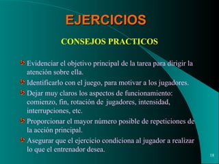 EJERCICIOS CONSEJOS PRACTICOS Evidenciar el objetivo principal de la tarea para dirigir la atención sobre ella. Identificarlo con el juego, para motivar a los jugadores. Dejar muy claros los aspectos de funcionamiento:  comienzo, fin, rotación de  jugadores, intensidad, interrupciones, etc. Proporcionar el mayor número posible de repeticiones de la acción principal. Asegurar que el ejercicio condiciona al jugador a realizar lo que el entrenador desea. 