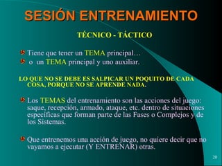 SESIÓN ENTRENAMIENTO TÉCNICO - TÁCTICO Tiene que tener un  TEMA  principal… o  un  TEMA  principal y uno auxiliar. LO QUE NO SE DEBE ES SALPICAR UN POQUITO DE CADA COSA, PORQUE NO SE APRENDE NADA . Los  TEMAS  del entrenamiento son las acciones del juego: saque, recepción, armado, ataque, etc. dentro de situaciones específicas que forman parte de las Fases o Complejos y de los Sistemas. Que entrenemos una acción de juego, no quiere decir que no vayamos a ejecutar (Y ENTRENAR) otras. 