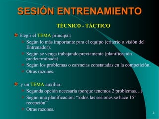 SESIÓN ENTRENAMIENTO TÉCNICO - TÁCTICO Elegir el  TEMA  principal: Según lo más importante para el equipo (criterio o visión del Entrenador). Según se venga trabajando previamente (planificación predeterminada). Según los problemas o carencias constatadas en la competición. Otras razones. y un  TEMA  auxiliar: Segunda opción necesaria (porque tenemos 2 problemas…) Según una planificación: “todos las sesiones se hace 15’ recepción”. Otras razones. 