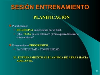SESIÓN ENTRENAMIENTO PLANIFICACIÓN Planificación: REGRESIVA  comenzando por el final. ¿Qué  TEMA  quiero entrenar? ¿Cómo quiero finalizar el entrenamiento? Entrenamiento  PROGRESIVO : En DIFICULTAD – COMPLEJIDAD EL ENTRENAMIENTO SE PLANIFICA DE ATRÁS HACIA ADELANTE. 