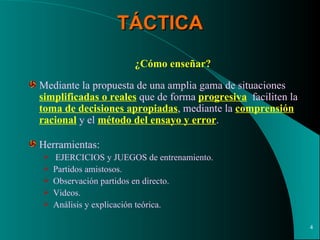 TÁCTICA ¿Cómo enseñar?   Mediante la propuesta de una amplia gama de situaciones  simplificadas o reales  que de forma  progresiva   faciliten la  toma de decisiones apropiadas , mediante la  comprensión racional  y el  método del ensayo y error . Herramientas: EJERCICIOS y JUEGOS de entrenamiento. Partidos amistosos. Observación partidos en directo. Videos. Análisis y explicación teórica. 