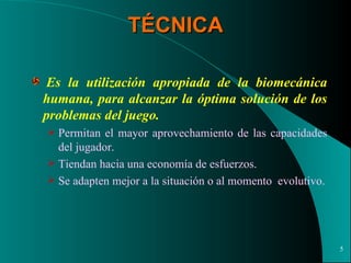 TÉCNICA   Es la utilización   apropiada de la biomecánica humana, para alcanzar la óptima solución de los problemas del juego.   Permitan el mayor aprovechamiento de las capacidades del jugador. Tiendan hacia una economía de esfuerzos. Se adapten mejor a la situación o al momento  evolutivo. 