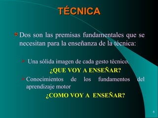 TÉCNICA Dos son las premisas fundamentales que se necesitan para la enseñanza de la técnica: Una sólida imagen de cada gesto técnico.  ¿QUE VOY A ENSEÑAR? Conocimientos de los fundamentos del aprendizaje motor ¿COMO VOY A  ENSEÑAR? 