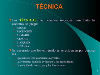 TÉCNICA Las  TÉCNICAS  que permiten solucionar con éxito las acciones de  juego: SAQUE RECEPCIÓN ARMADO ATAQUE BLOQUEO DEFENSA  Es necesario que los entrenadores se esfuercen por conocer las Ejecuciones técnicas básicas correctas. Las variantes según la evolución y las necesidades. La solución de los errores y las limitaciones. 