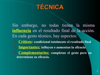 TÉCNICA Sin embargo, no todas tienen la misma  influencia   en el resultado final de la acción. En cada gesto técnico, hay aspectos: Críticos :  condicional totalmente el resultado final  Importantes:   influyen o aumentan la eficacia Complementarios:   completan el gesto pero no  determinan su eficacia. 