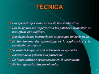 TÉCNICA Los aprendizajes motores son de tipo madurativo.  Las imágenes son superiores a las palabras, demostrar es más eficaz que explicar.  Dar demasiadas instrucciones es peor que no decir nada. El fundamento del aprendizaje es la exploración y la repetición consciente. Se asimila lo que se está interesado en aprender Enseñar de lo general a lo particular La fatiga influye negativamente en el aprendizaje No hay ejercicios buenos ni malos. 