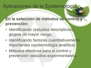 Aplicaciones de la Epidemiología
En la selección de métodos de control y
prevención:
• Identificando (estudios descriptivos),
grupos de mayor riesgo.
• Identificando factores cuantitativamente
importantes (epidemiología analítica)
• Métodos efectivos para el control y
prevención (estudios experimentales).
 