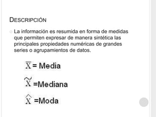 DESCRIPCIÓN
La información es resumida en forma de medidas
que permiten expresar de manera sintética las
principales propiedades numéricas de grandes
series o agrupamientos de datos.