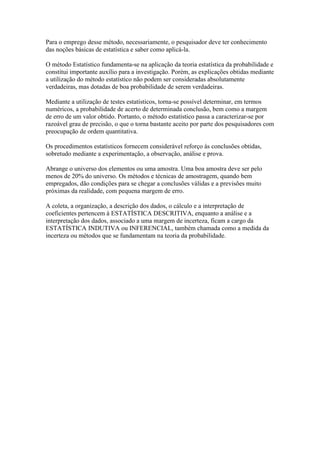 Para o emprego desse método, necessariamente, o pesquisador deve ter conhecimento
das noções básicas de estatística e saber como aplicá-la.
O método Estatístico fundamenta-se na aplicação da teoria estatística da probabilidade e
constitui importante auxílio para a investigação. Porém, as explicações obtidas mediante
a utilização do método estatístico não podem ser consideradas absolutamente
verdadeiras, mas dotadas de boa probabilidade de serem verdadeiras.
Mediante a utilização de testes estatísticos, torna-se possível determinar, em termos
numéricos, a probabilidade de acerto de determinada conclusão, bem como a margem
de erro de um valor obtido. Portanto, o método estatístico passa a caracterizar-se por
razoável grau de precisão, o que o torna bastante aceito por parte dos pesquisadores com
preocupação de ordem quantitativa.
Os procedimentos estatísticos fornecem considerável reforço às conclusões obtidas,
sobretudo mediante a experimentação, a observação, análise e prova.
Abrange o universo dos elementos ou uma amostra. Uma boa amostra deve ser pelo
menos de 20% do universo. Os métodos e técnicas de amostragem, quando bem
empregados, dão condições para se chegar a conclusões válidas e a previsões muito
próximas da realidade, com pequena margem de erro.
A coleta, a organização, a descrição dos dados, o cálculo e a interpretação de
coeficientes pertencem à ESTATÍSTICA DESCRITIVA, enquanto a análise e a
interpretação dos dados, associado a uma margem de incerteza, ficam a cargo da
ESTATÍSTICA INDUTIVA ou INFERENCIAL, também chamada como a medida da
incerteza ou métodos que se fundamentam na teoria da probabilidade.
 