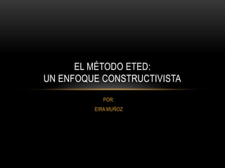 EL MÉTODO ETED:
UN ENFOQUE CONSTRUCTIVISTA
POR:
EIRA MUÑOZ

 