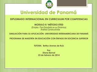 Universidad de Panamá
DIPLOMADO INTERNACIONAL EN CURRICULUM POR COMPETENCIAS
MODULO II:“MÉTODO ETED
(Empleo -Tipo Estudiado en su Dinámica)
Análisis Constructivista
SIMULACIÓN PARA SU APLICACIÓN- UNIVERSIDAD INTERAMERICANA DE PANAMÁ
PROGRAMA DE MAESTRÍA EN EDUCACIÓN CON ÉNFASIS EN DOCENCIA SUPERIOR
TUTORA: Bettys Arenas de Ruíz
Por:
Diana Bernal
23 de febrero de 2014

 