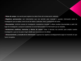 Notas   de campo: nos servirá para registrar los datos frutos de la observación realizada.

Registros    permanentes: son instrumentos que nos servirán para recaudar y guardar información sobre la
investigación que se realiza; como el uso de videos o películas, fotos y grabaciones de audio.

Documentos:     conforme avanza la investigación necesitamos recopilar y utilizar pruebas documentales a partir del
lugar de investigación, aunque en ocasiones no es tan fácil acceder a la información que se necesita.

Anotaciones     analíticas, memorias y diarios de campo: Estas 3 técnicas nos servirán para ampliar nuestra
investigación y que se nos pase ningún detalle que nos pueda ser de utilidad.

Almacenamiento      y consulta de la información: organizar los registros cronológicamente según el momento en que
fueron recogidos.
 