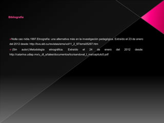 Nolla     cao nidia.1997.Etnografía: una alternativa más en la investigación pedagógica. Extraído el 23 de enero
del 2012 desde: http://bvs.sld.cu/revistas/ems/vol11_2_97/ems05297.htm

   (Sin     autor).Metodología     etnográfica.   Extraído    el    24    de    enero    del    2012     desde:
http://catarina.udlap.mx/u_dl_a/tales/documentos/lco/sandoval_l_ma/capitulo5.pdf
 