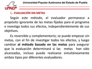 1.- EVALUACIÓN SIN METAS
Según este método, el evaluador permanece a
propósito ignorante de las metas fijadas para el programa
e investiga todos sus efectos, independientemente de sus
objetivos.
Es reversible y complementario; se puede empezar sin
metas, con el fin de investigar todos los efectos, y luego
cambiar al método basado en las metas para asegurar
que la evaluación determinará si las metas han sido
alcanzadas, incluso puede realizarse simultáneamente
ambos tipos por diferentes evaluadores.
Universidad Popular Autónoma del Estado de Puebla
 