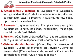3. Antecedentes y contexto del evaluado y la evaluación,
incluye la identificación de los mantenedores (no clientes,
patrocinador, etc.), la presunta naturaleza del evaluado,
tipo deseado de evaluación.
4. Recursos. Lo que se pueda utilizar por el evaluado y los
evaluadores (dinero, habilidad, experiencia, tecnología,
condiciones de flexibilidad).
5. Función. ¿Qué hace el evaluador? Lo que se supone que
hace y la función real para el evaluador y consumidor.
6.-Sistema de distribución. ¿Cómo llega al mercado el
avaluado? ¿Cómo se mantiene en servicio? ¿Cómo se
pone al día? ¿Cómo se lleva acabo su realización, control y
perfeccionamiento? ¿Quién hace todo eso?
Universidad Popular Autónoma del Estado de Puebla
 
