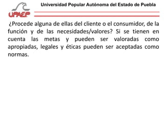 ¿Procede alguna de ellas del cliente o el consumidor, de la
función y de las necesidades/valores? Si se tienen en
cuenta las metas y pueden ser valoradas como
apropiadas, legales y éticas pueden ser aceptadas como
normas.
Universidad Popular Autónoma del Estado de Puebla
 